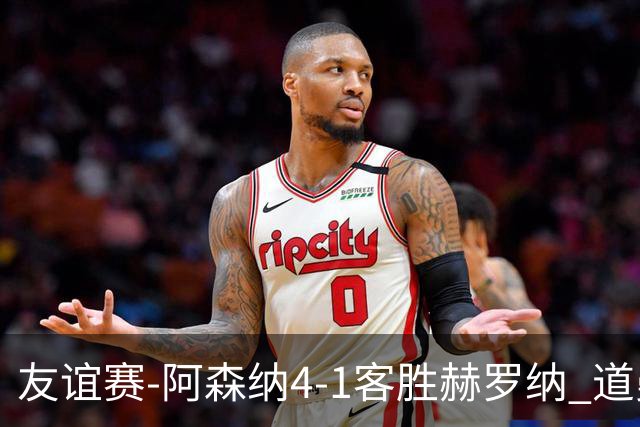 友谊赛-阿森纳4-1客胜赫罗纳 道曼传射措利斯破门热苏斯替补建功