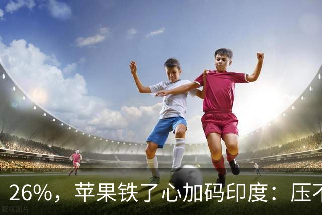26%，苹果铁了心加码印度：压不动长鑫的价，就去抠印度组装成本